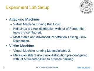 Dr M Nasir Mumtaz Bhutta www.kfu.edu.sa
Experiment Lab Setup
• Attacking Machine
– Virtual Machine running Kali Linux.
– Kali Linux is Linux distribution with lot of Penetration
tools pre-configured.
– Most stable and advanced Penetration Testing Linux
Distribution.
• Victim Machine
– Virtual Machine running Metasploitable 2.
– Metasploitable 2 is a Linux distribution pre-configured
with lot of vulnerabilities to practice hacking.
4
 