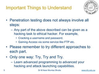 Dr M Nasir Mumtaz Bhutta www.kfu.edu.sa
Important Things to Understand
• Penetration testing does not always involve all
steps:
– Any part of the above described can be given as a
hacking task to ethical hacker. For example,
• Cracking a username and password.
• Gaining Access via some service like FTP etc.
• Please remember to try different approaches to
each part.
• Only one way: Try, Try and Try.
– Learn advanced programming to advanced your
hacking and attack launching capabilities.
5
 