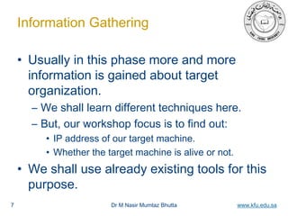 Dr M Nasir Mumtaz Bhutta www.kfu.edu.sa
Information Gathering
• Usually in this phase more and more
information is gained about target
organization.
– We shall learn different techniques here.
– But, our workshop focus is to find out:
• IP address of our target machine.
• Whether the target machine is alive or not.
• We shall use already existing tools for this
purpose.
7
 