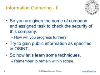 Dr M Nasir Mumtaz Bhutta www.kfu.edu.sa
Information Gathering - II
• So you are given the name of company
and assigned task to check the security of
this company.
– How will you progress further?
• Try to gain public information as specified
in OSINT.
• So how let’s learn some techniques.
– Remember to remain within scope.
8
 