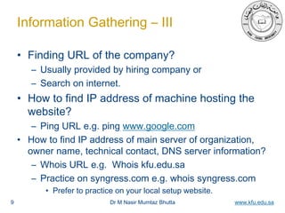 Dr M Nasir Mumtaz Bhutta www.kfu.edu.sa
Information Gathering – III
• Finding URL of the company?
– Usually provided by hiring company or
– Search on internet.
• How to find IP address of machine hosting the
website?
– Ping URL e.g. ping www.google.com
• How to find IP address of main server of organization,
owner name, technical contact, DNS server information?
– Whois URL e.g. Whois kfu.edu.sa
– Practice on syngress.com e.g. whois syngress.com
• Prefer to practice on your local setup website.
9
 