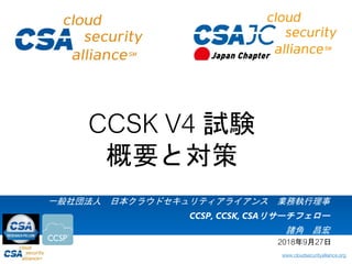 www.cloudsecurityalliance.org
一般社団法人 日本クラウドセキュリティアライアンス 業務執行理事
CCSP, CCSK, CSAリサーチフェロー
諸角 昌宏
CCSK V4 試験
概要と対策
2018年9月27日
 