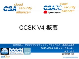 www.cloudsecurityalliance.org
一般社団法人 日本クラウドセキュリティアライアンス 業務執行理事
CCSP, CCSK, CSAリサーチフェロー
諸角 昌宏
CCSK V4 概要
2019年4月26日
 