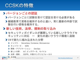 https://www.chapters.cloudsecurityalliance.jp/Copyright © 2018 Cloud Security Alliance Japan ChapterCopyright © 2014 Cloud Security Alliance Japan Chapter http://cloudsecurityalliance.jp/
バージョンごとの認証
バージョンごとに試験を受けて認証を受ける必要がある
継続教育で資格を維持するのと違い、常に最新の内容で試
験を行い資格を維持する。
新しい技術、法律、規制の取り込み
セキュリティガイダンスが展開している新しいクラウドセ
キュリティに対応 ー 変化の速いクラウド環境に追随
V4で新たに組み込まれた分野
インフラ： Serverless, Container, Microservice
ネットワーク： SDN
開発・アプリケーション： DevOps
新しい分野： IoT, ビッグデータ、モバイル
法律・規制： GDPR、中国/ロシアにもフォーカス
その他 7
 