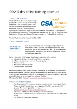CCSK 5-day online training brochure
About CCSK version 4
The Certificate of Cloud Security Knowledge
(CCSK) is the world’s leading cloud security
certificate. It was developed by the Cloud
Security Alliance and demonstrates a solid
theoretical and practical foundation for
understanding the security and control impact, as well as the new security opportunities
afforded by cloud computing. The online course prepares you very well for the online (open
book) exam. This exam and the certificate are managed by the Cloud Security Alliance
Worldwide, thousands of professionals hold CCSK.
About the online course
CCSK covers technical as well as managerial topics. These are
elaborated in various activities, including presentations, group
discussions, quizzes and optional labs (aka CCSK-Plus). Experience
shows that even people with little technical background find the
labs useful and rewarding.
In this training, the CCSK ‘Body of Knowledge’ is presented in five sections:
1. Introduction to cloud computing (definitions, examples)
2. Infrastructure and architecture of cloud computing
3. Risk and process
4. Application software security
5. Governance and compliance
Required knowledge: basic understanding of information technology and IT management
processes. Know what a server is, what a network address is, know what DNS does. Know
what ITIL is, but detailed knowledge of ITIL processes is not required. No coding experience
required (but can come in handy in one or two of the labs).
More detail on CCSK at http://www.clubcloudcomputing.com/ccsk/
Included in the course fee
• Five daily session of 2 hours, conducted over Adobe connect. Recordings available.
• Three months of access to the e-learning portal with all the course material. A
preview of the learning portal can be found at
http://teachable.clubcloudcomputing.com/p/casa
• Official CSA CCSK Exam token, entitling to two exam attempts
• Practical labs on the e-learning portal (an extension of the material covered in CCSK
PLUS)
• Lab support by e-mail, chat and phone.
 