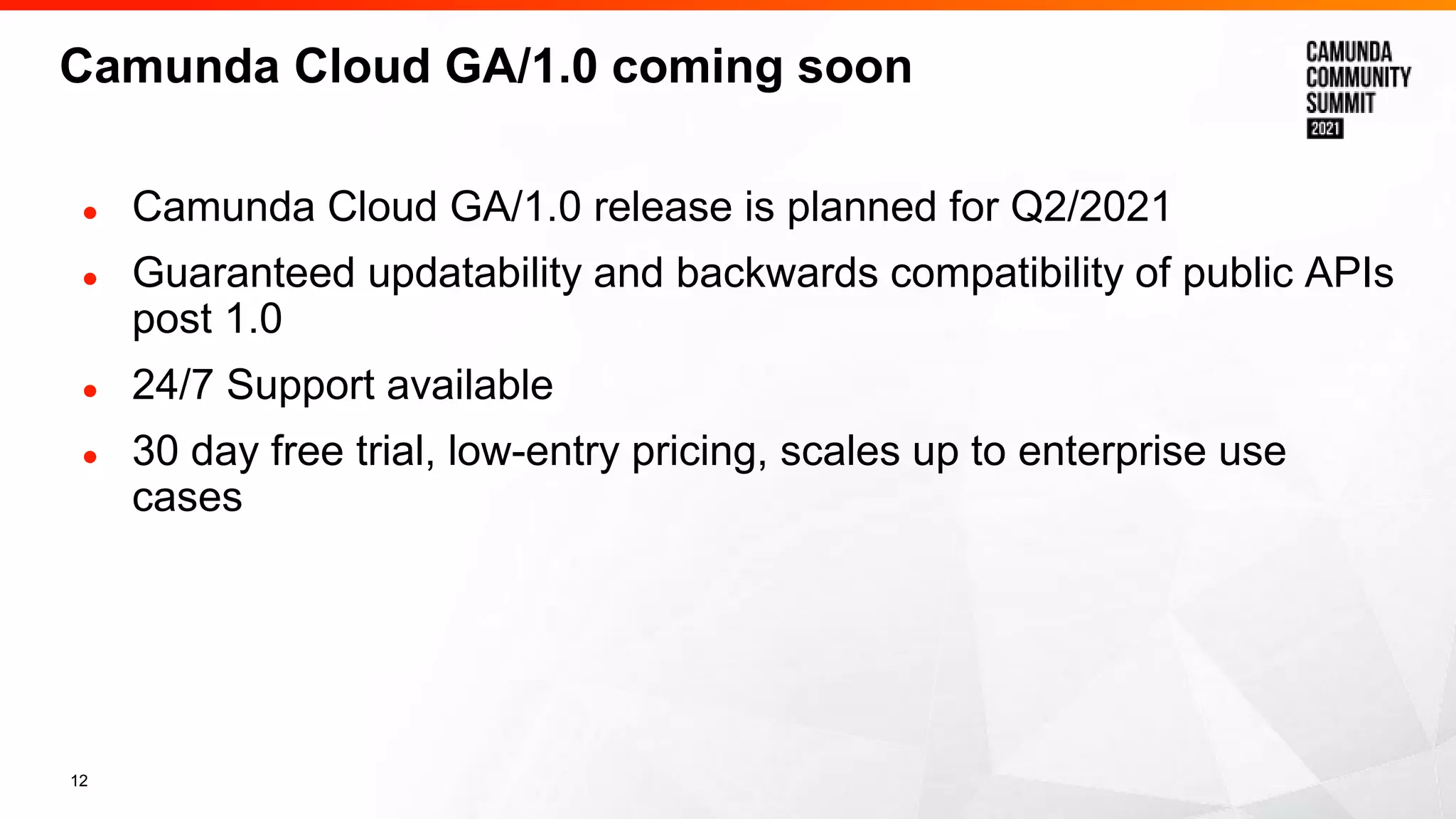 12
Camunda Cloud GA/1.0 coming soon
● Camunda Cloud GA/1.0 release is planned for Q2/2021
● Guaranteed updatability and backwards compatibility of public APIs
post 1.0
● 24/7 Support available
● 30 day free trial, low-entry pricing, scales up to enterprise use
cases