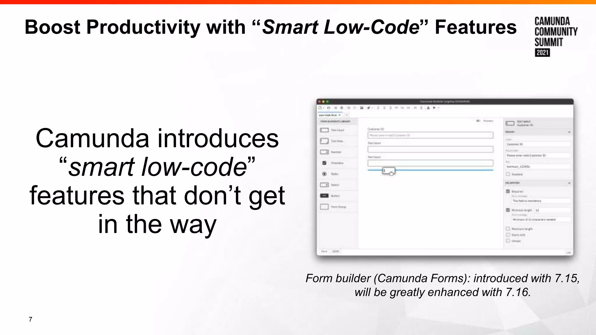 7
Boost Productivity with “Smart Low-Code” Features
Camunda introduces
“smart low-code”
features that don’t get
in the way
Form builder (Camunda Forms): introduced with 7.15,
will be greatly enhanced with 7.16.