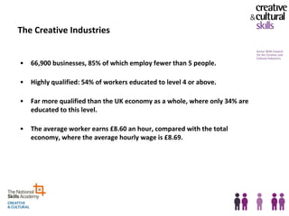 The Creative Industries


•   66,900 businesses, 85% of which employ fewer than 5 people.

•   Highly qualified: 54% of workers educated to level 4 or above.

•   Far more qualified than the UK economy as a whole, where only 34% are
    educated to this level.

•   The average worker earns £8.60 an hour, compared with the total
    economy, where the average hourly wage is £8.69.
 