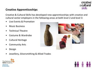 Creative Apprenticeships
Creative & Cultural Skills has developed new apprenticeships with creative and
cultural sector employers in the following areas at both level 2 and level 3:
• Live Events & Promotion
• Music Business
• Technical Theatre
• Costume & Wardrobe
• Cultural Heritage
• Community Arts
• Design
• Jewellery, Silversmithing & Allied Trades
 