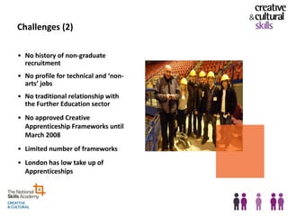 Challenges (2)

• No history of non-graduate
  recruitment
• No profile for technical and ‘non-
  arts’ jobs
• No traditional relationship with
  the Further Education sector
• No approved Creative
  Apprenticeship Frameworks until
  March 2008
• Limited number of frameworks
• London has low take up of
  Apprenticeships
 