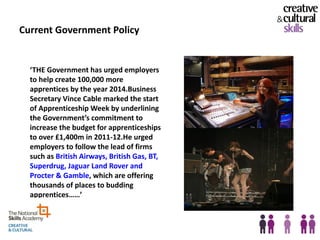 Current Government Policy


  ‘THE Government has urged employers
  to help create 100,000 more
  apprentices by the year 2014.Business
  Secretary Vince Cable marked the start
  of Apprenticeship Week by underlining
  the Government’s commitment to
  increase the budget for apprenticeships
  to over £1,400m in 2011-12.He urged
  employers to follow the lead of firms
  such as British Airways, British Gas, BT,
  Superdrug, Jaguar Land Rover and
  Procter & Gamble, which are offering
  thousands of places to budding
  apprentices……’



                                              22
 