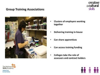 Group Training Associations


                              •   Clusters of employers working
                                  together


                              •   Delivering training in-house


                              •   Can share apprentices


                              •   Can access training funding


                              •   Colleges take the role of
                                  assessors and contract holders
 