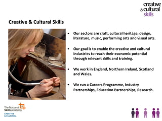Creative & Cultural Skills

                             •   Our sectors are craft, cultural heritage, design,
                                 literature, music, performing arts and visual arts.

                             •   Our goal is to enable the creative and cultural
                                 industries to reach their economic potential
                                 through relevant skills and training.

                             •   We work in England, Northern Ireland, Scotland
                                 and Wales.

                             •   We run a Careers Programme, Industry
                                 Partnerships, Education Partnerships, Research.
 