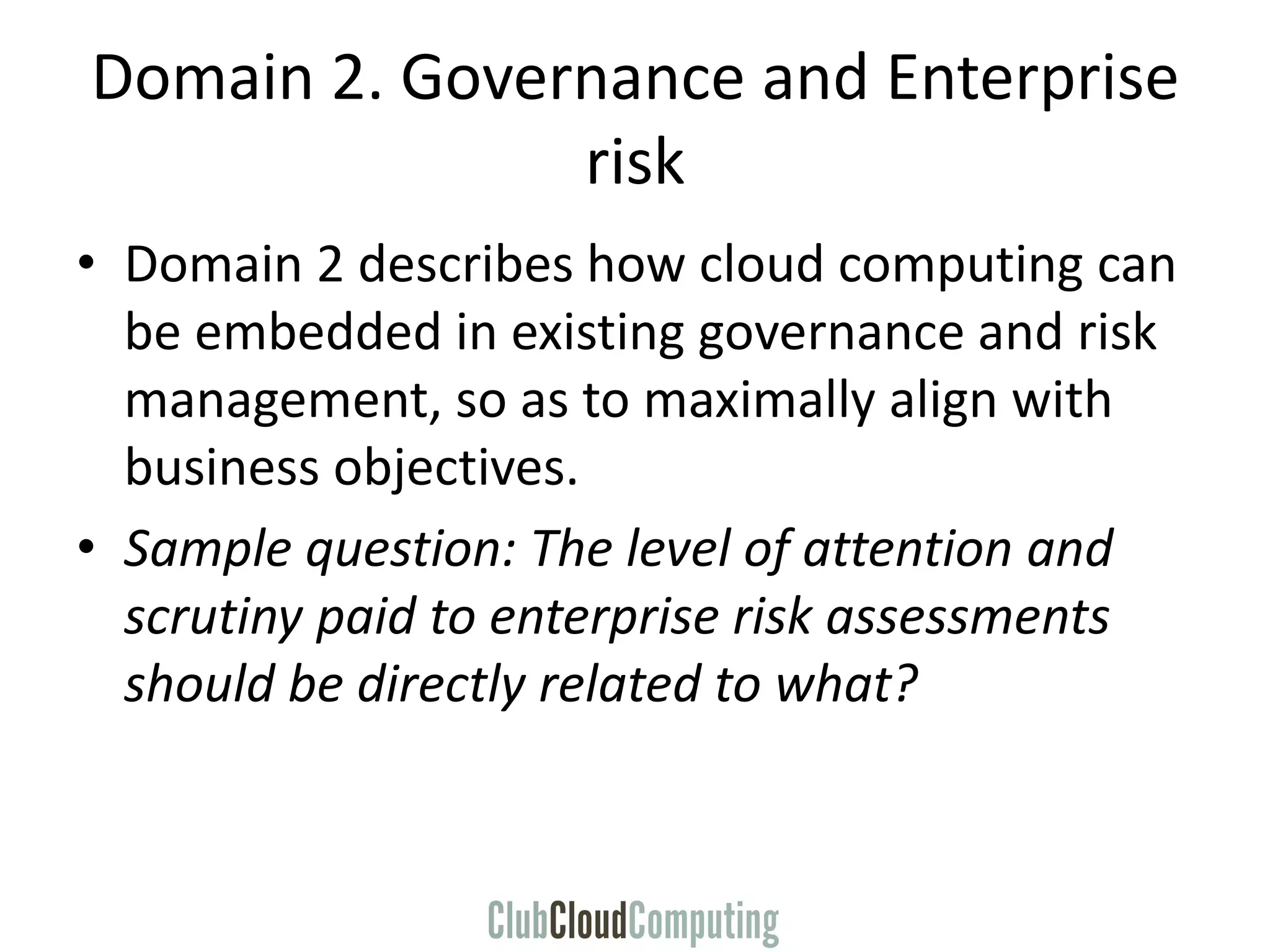 Domain 2. Governance and Enterprise
risk
• Domain 2 describes how cloud computing can
be embedded in existing governance and risk
management, so as to maximally align with
business objectives.
• Sample question: The level of attention and
scrutiny paid to enterprise risk assessments
should be directly related to what?
 