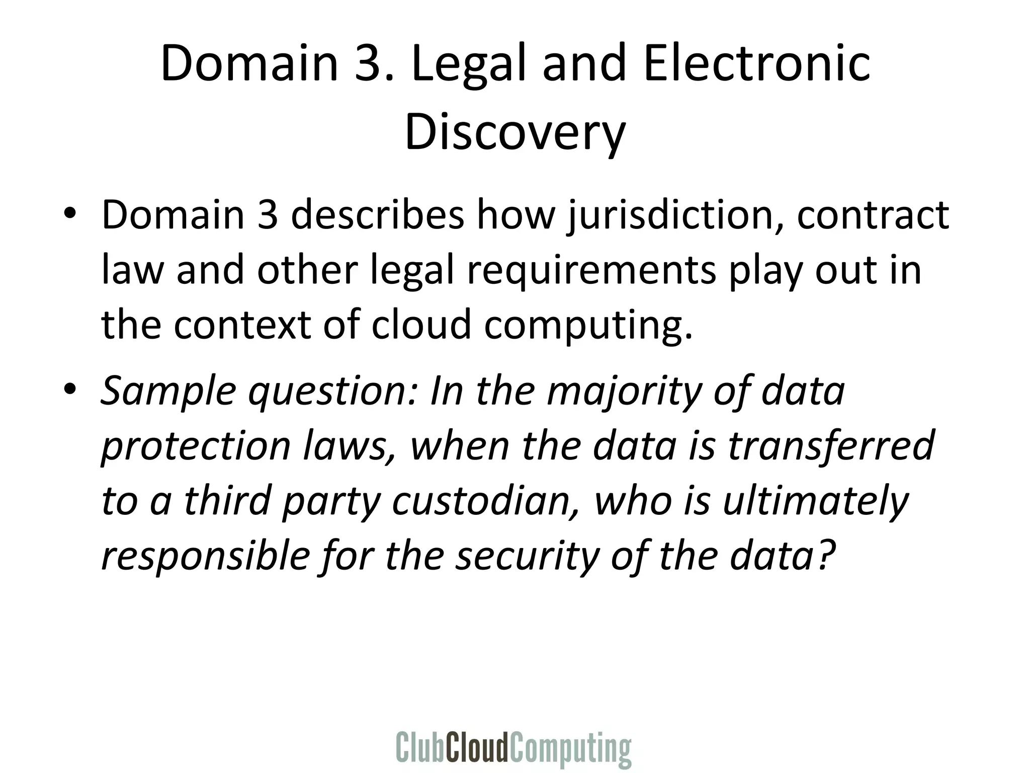 Domain 3. Legal and Electronic
Discovery
• Domain 3 describes how jurisdiction, contract
law and other legal requirements play out in
the context of cloud computing.
• Sample question: In the majority of data
protection laws, when the data is transferred
to a third party custodian, who is ultimately
responsible for the security of the data?
 