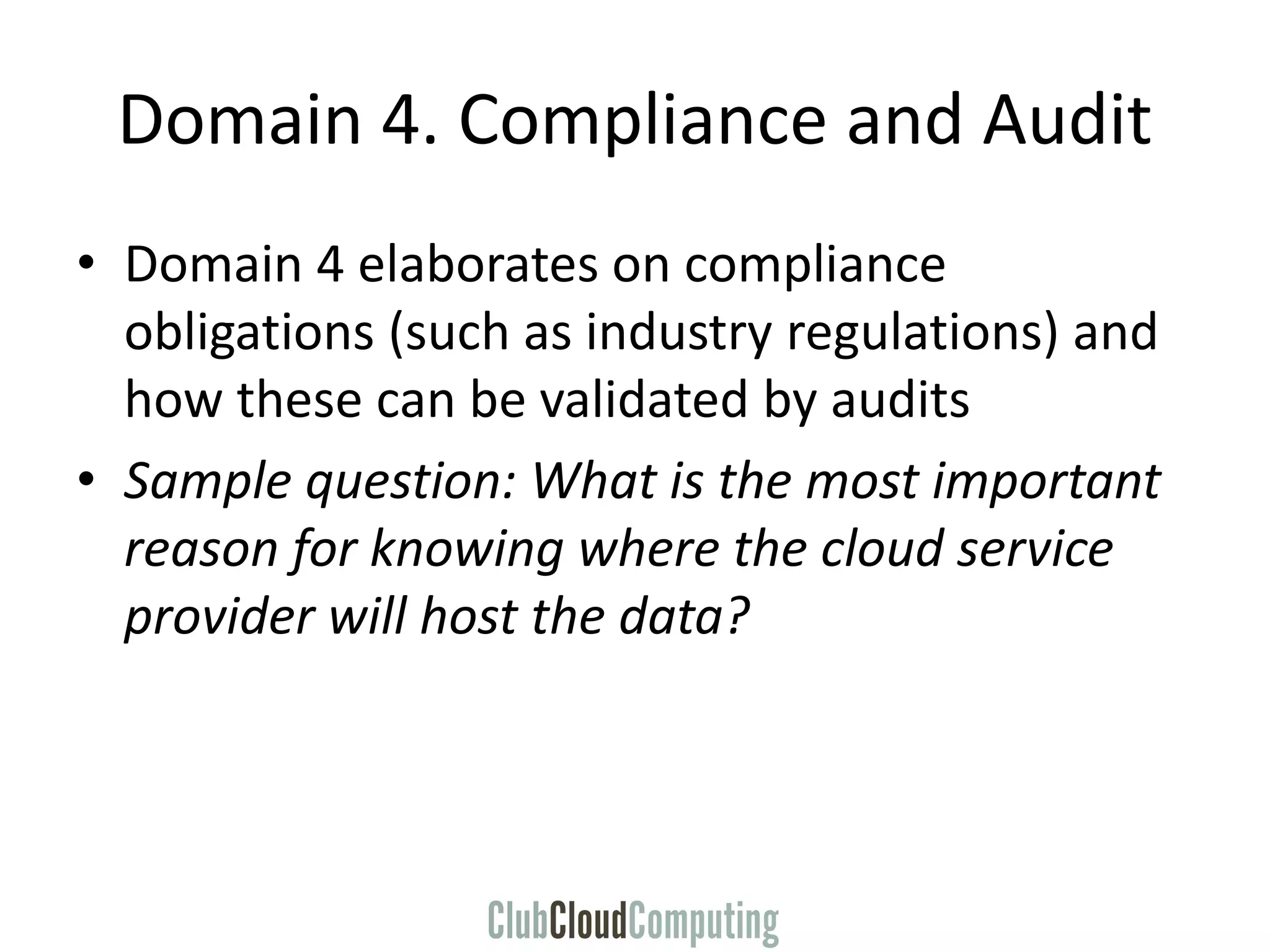 Domain 4. Compliance and Audit
• Domain 4 elaborates on compliance
obligations (such as industry regulations) and
how these can be validated by audits
• Sample question: What is the most important
reason for knowing where the cloud service
provider will host the data?
 