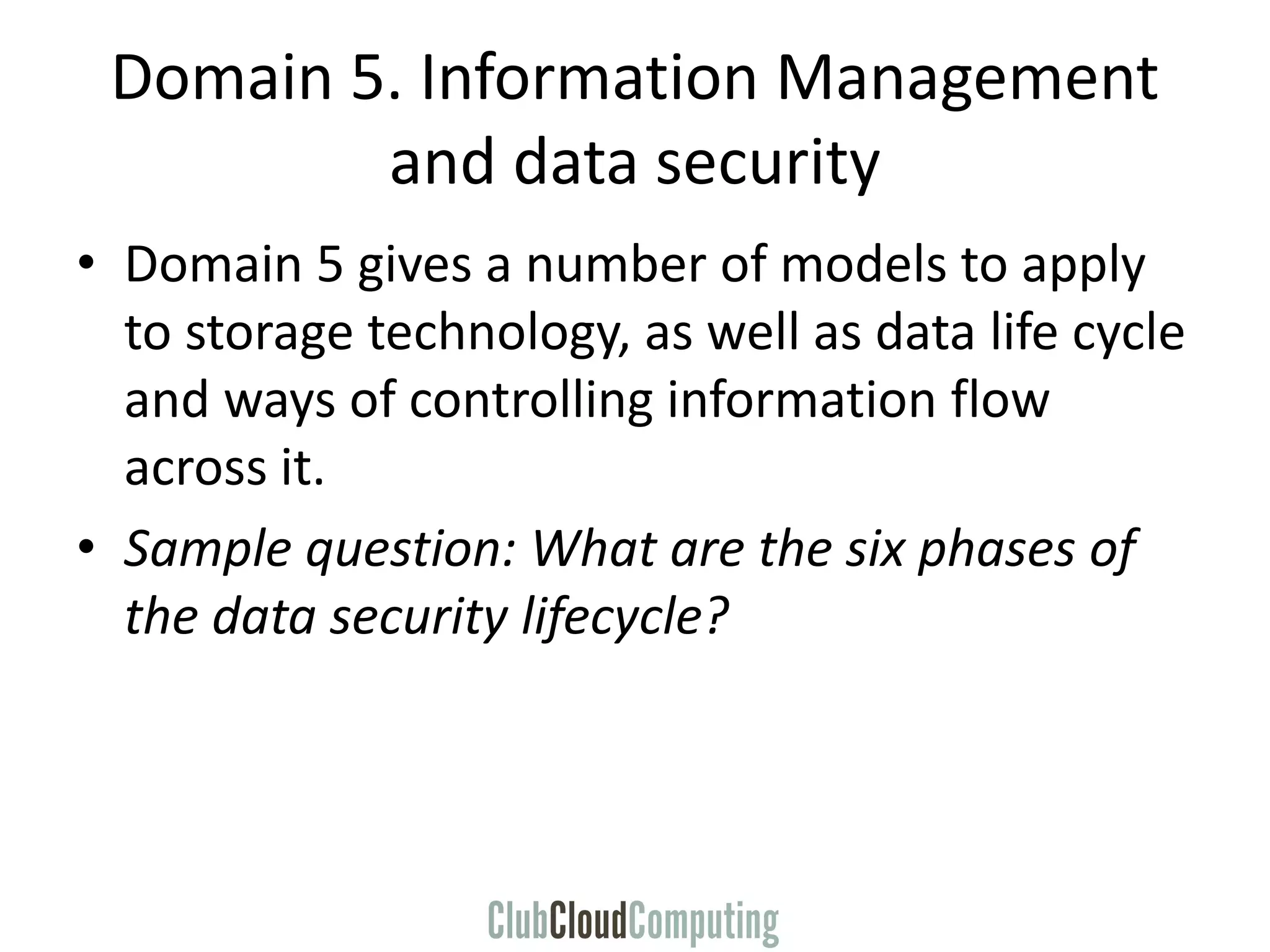 Domain 5. Information Management
and data security
• Domain 5 gives a number of models to apply
to storage technology, as well as data life cycle
and ways of controlling information flow
across it.
• Sample question: What are the six phases of
the data security lifecycle?
 