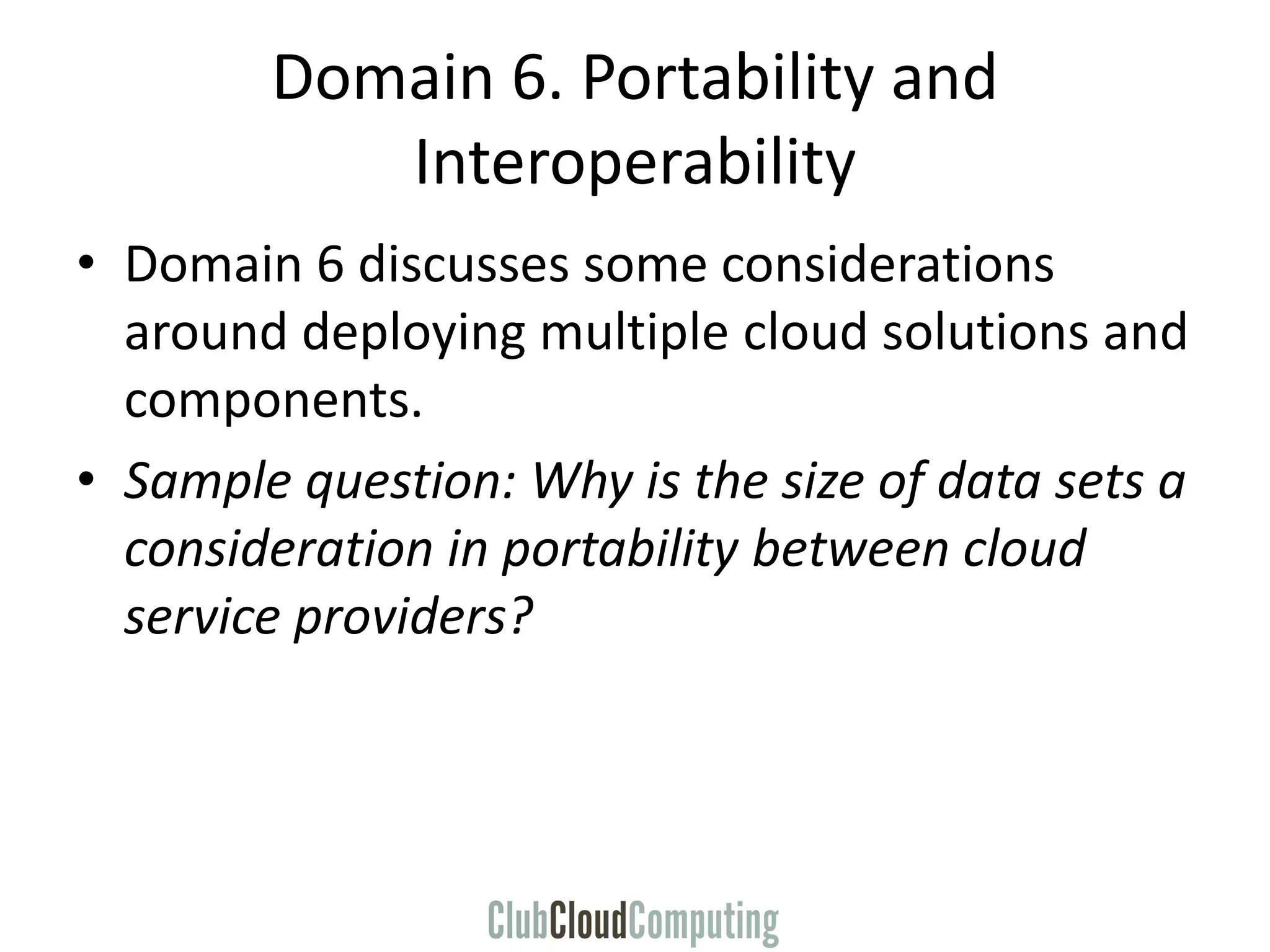 Domain 6. Portability and
Interoperability
• Domain 6 discusses some considerations
around deploying multiple cloud solutions and
components.
• Sample question: Why is the size of data sets a
consideration in portability between cloud
service providers?
 