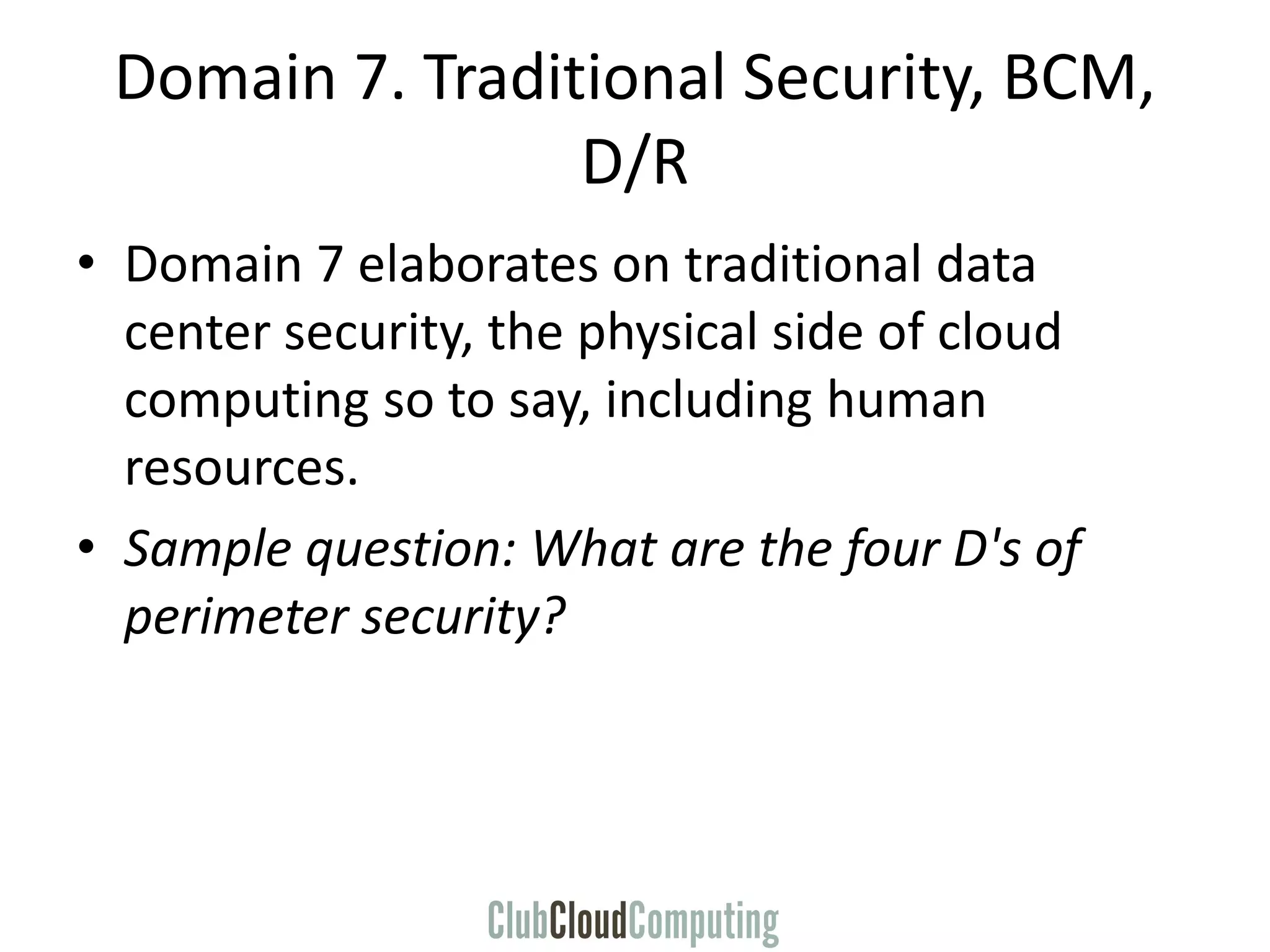 Domain 7. Traditional Security, BCM,
D/R
• Domain 7 elaborates on traditional data
center security, the physical side of cloud
computing so to say, including human
resources.
• Sample question: What are the four D's of
perimeter security?
 