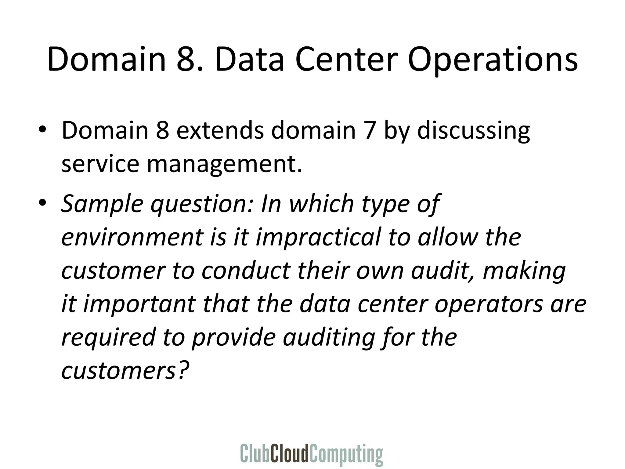 Domain 8. Data Center Operations
• Domain 8 extends domain 7 by discussing
service management.
• Sample question: In which type of
environment is it impractical to allow the
customer to conduct their own audit, making
it important that the data center operators are
required to provide auditing for the
customers?
 