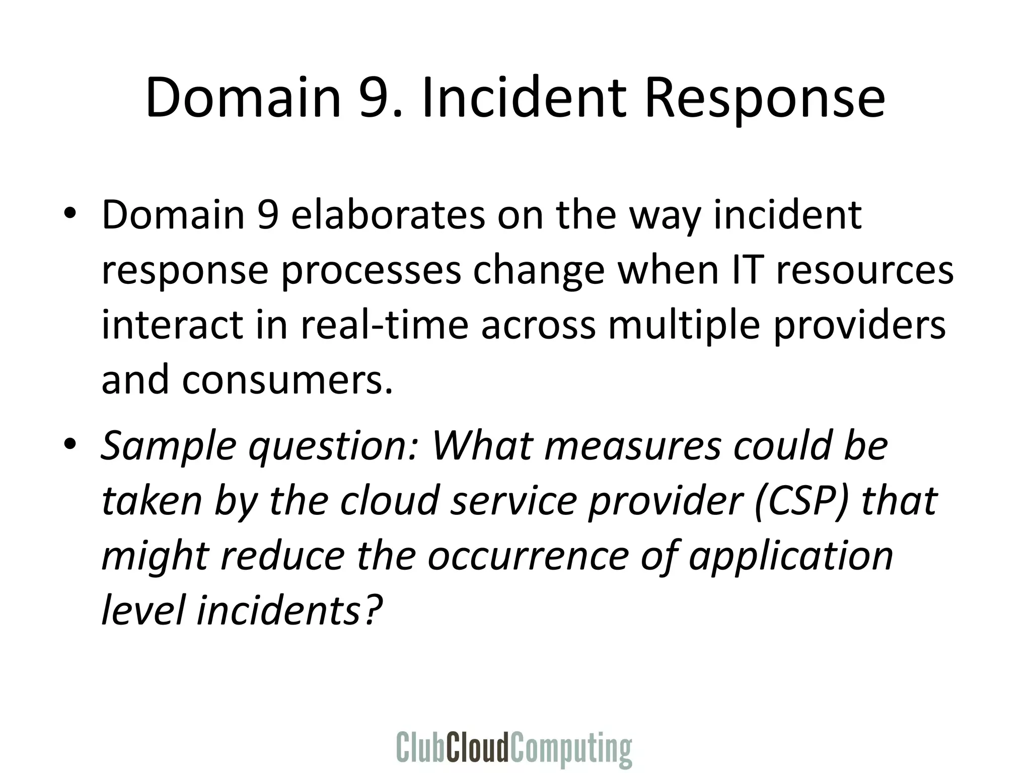 Domain 9. Incident Response
• Domain 9 elaborates on the way incident
response processes change when IT resources
interact in real-time across multiple providers
and consumers.
• Sample question: What measures could be
taken by the cloud service provider (CSP) that
might reduce the occurrence of application
level incidents?
 
