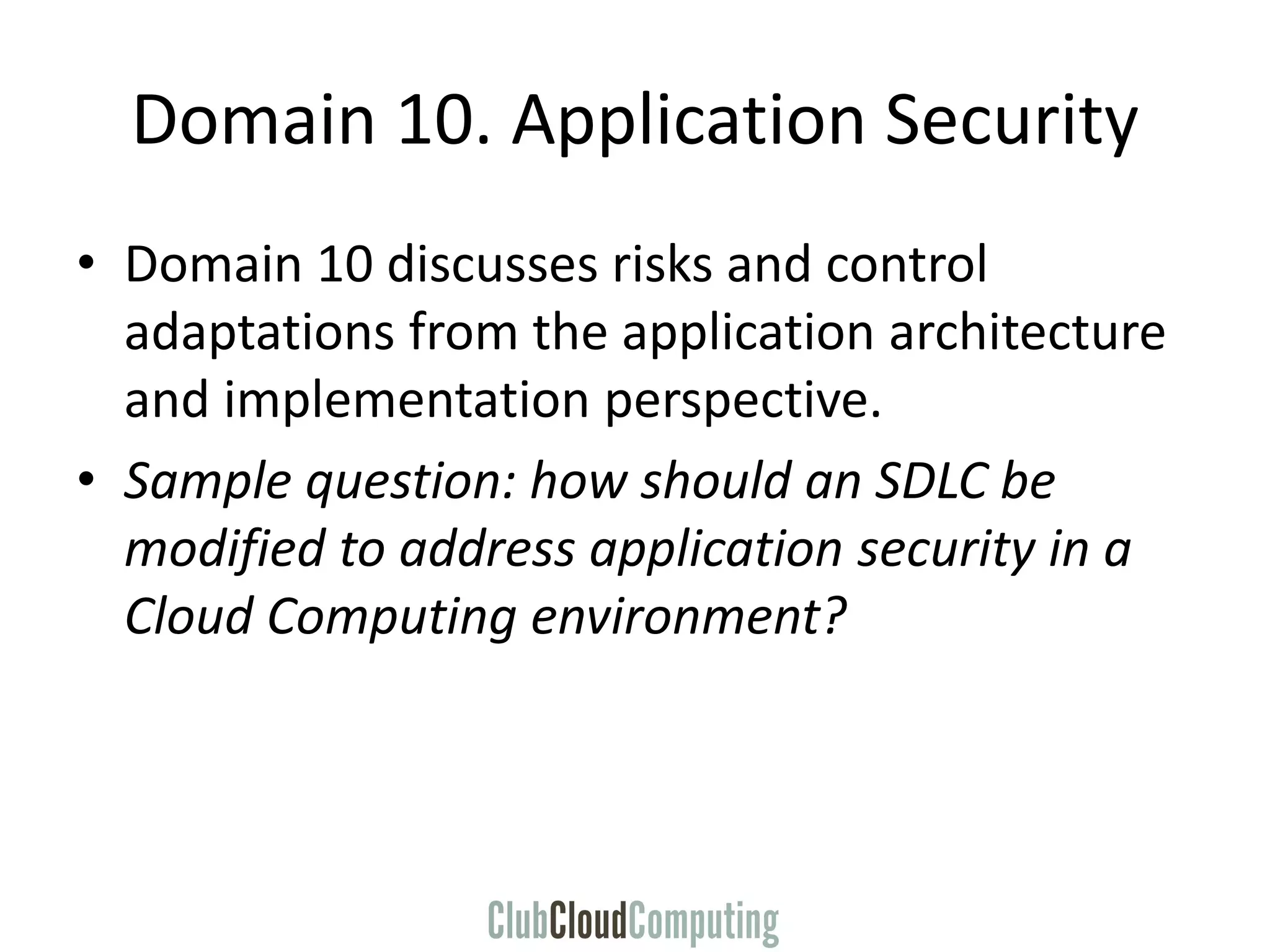 Domain 10. Application Security
• Domain 10 discusses risks and control
adaptations from the application architecture
and implementation perspective.
• Sample question: how should an SDLC be
modified to address application security in a
Cloud Computing environment?
 