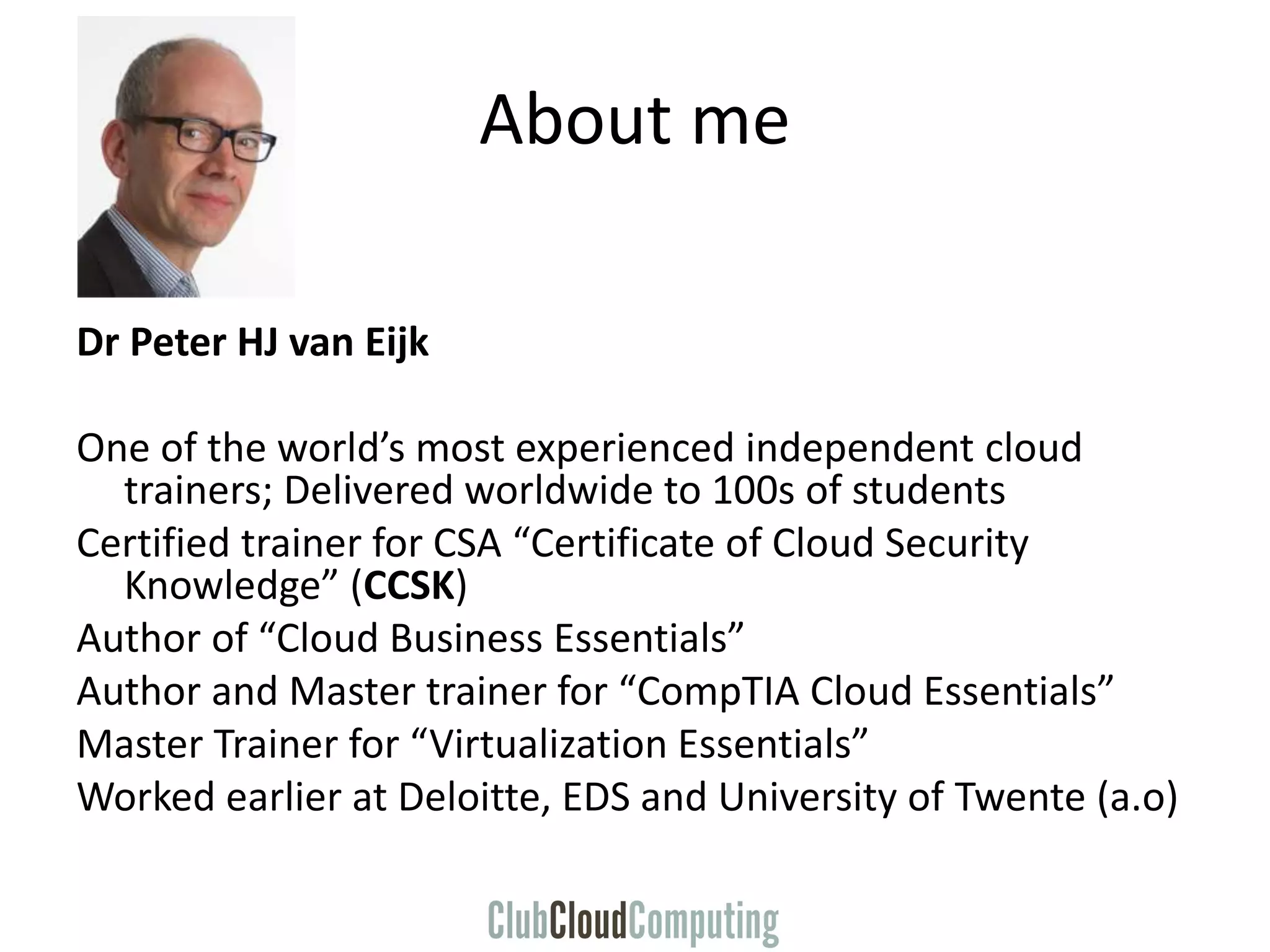 About me
Dr Peter HJ van Eijk
One of the world’s most experienced independent cloud
trainers; Delivered worldwide to 100s of students
Certified trainer for CSA “Certificate of Cloud Security
Knowledge” (CCSK)
Author of “Cloud Business Essentials”
Author and Master trainer for “CompTIA Cloud Essentials”
Master Trainer for “Virtualization Essentials”
Worked earlier at Deloitte, EDS and University of Twente (a.o)
 