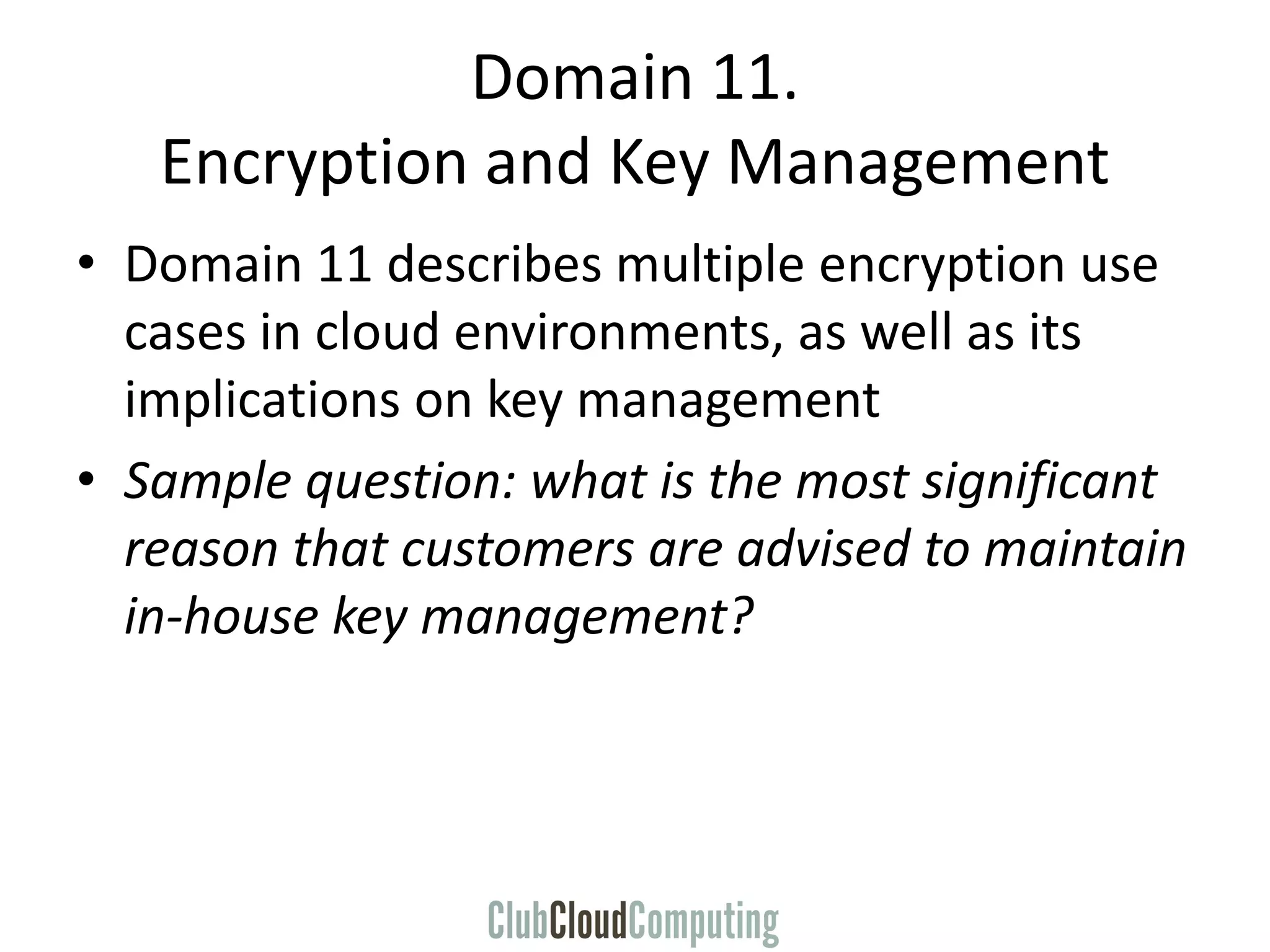 Domain 11.
Encryption and Key Management
• Domain 11 describes multiple encryption use
cases in cloud environments, as well as its
implications on key management
• Sample question: what is the most significant
reason that customers are advised to maintain
in-house key management?
 