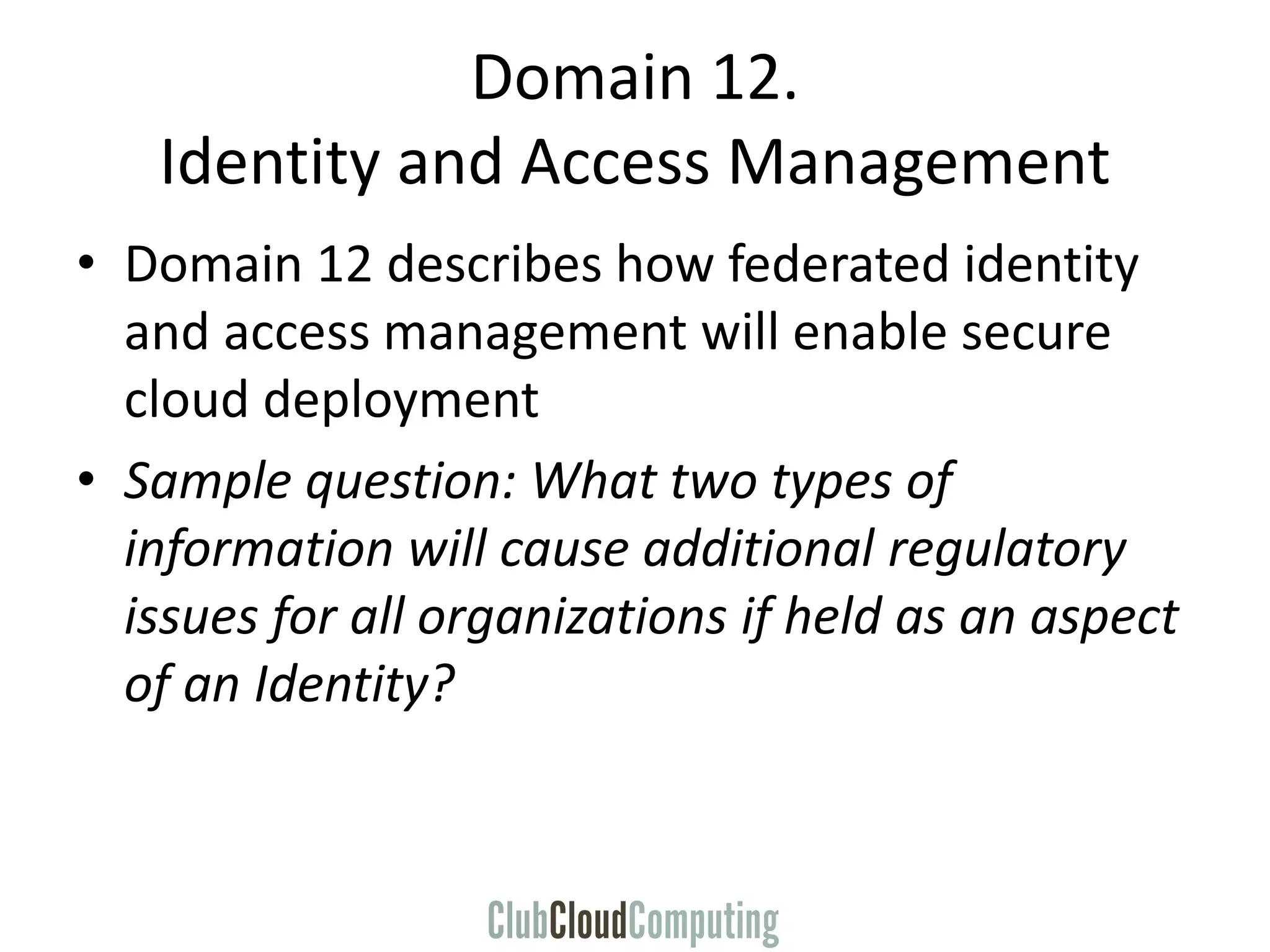 Domain 12.
Identity and Access Management
• Domain 12 describes how federated identity
and access management will enable secure
cloud deployment
• Sample question: What two types of
information will cause additional regulatory
issues for all organizations if held as an aspect
of an Identity?
 
