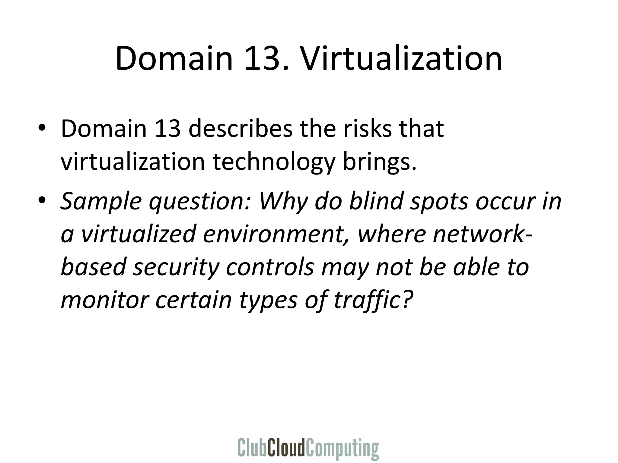 Domain 13. Virtualization
• Domain 13 describes the risks that
virtualization technology brings.
• Sample question: Why do blind spots occur in
a virtualized environment, where network-
based security controls may not be able to
monitor certain types of traffic?
 