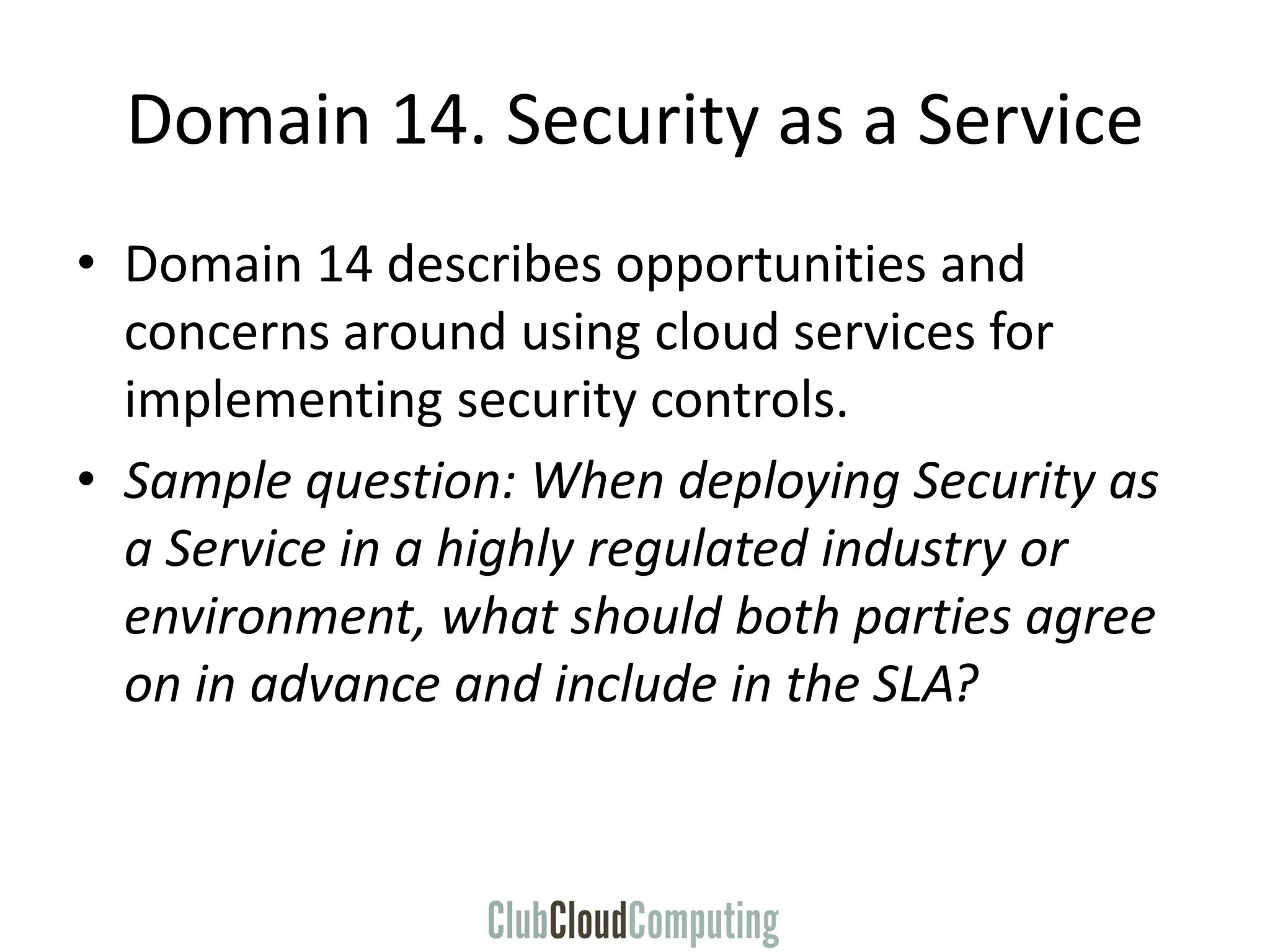 Domain 14. Security as a Service
• Domain 14 describes opportunities and
concerns around using cloud services for
implementing security controls.
• Sample question: When deploying Security as
a Service in a highly regulated industry or
environment, what should both parties agree
on in advance and include in the SLA?
 