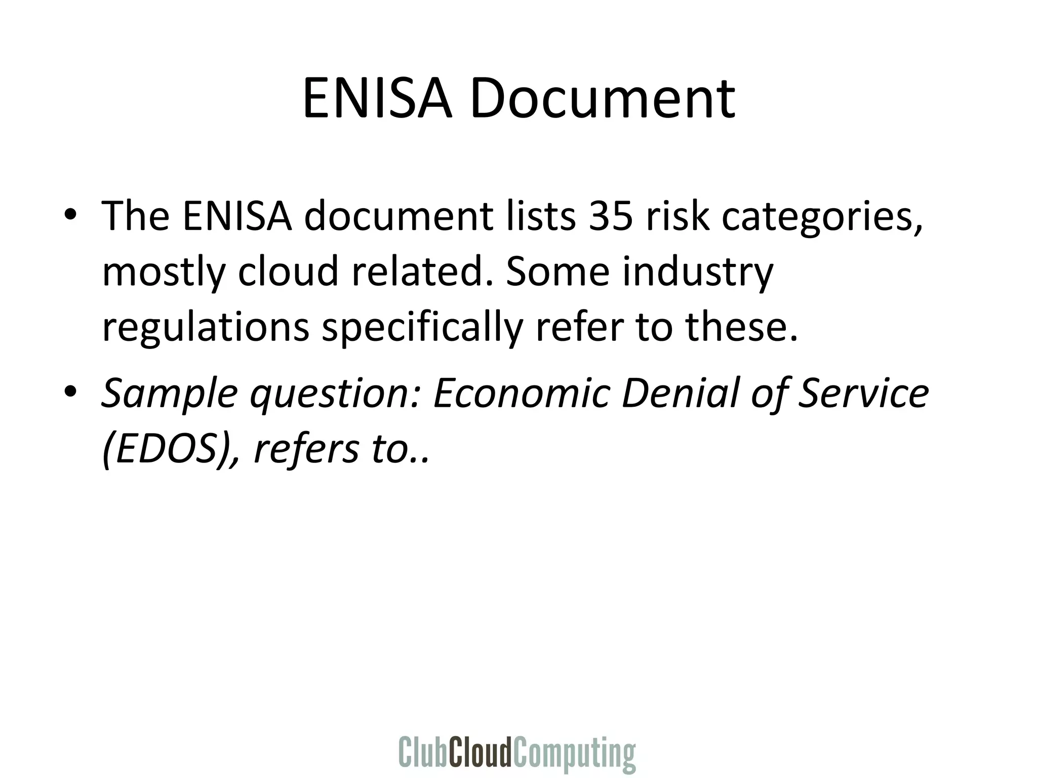 ENISA Document
• The ENISA document lists 35 risk categories,
mostly cloud related. Some industry
regulations specifically refer to these.
• Sample question: Economic Denial of Service
(EDOS), refers to..
 