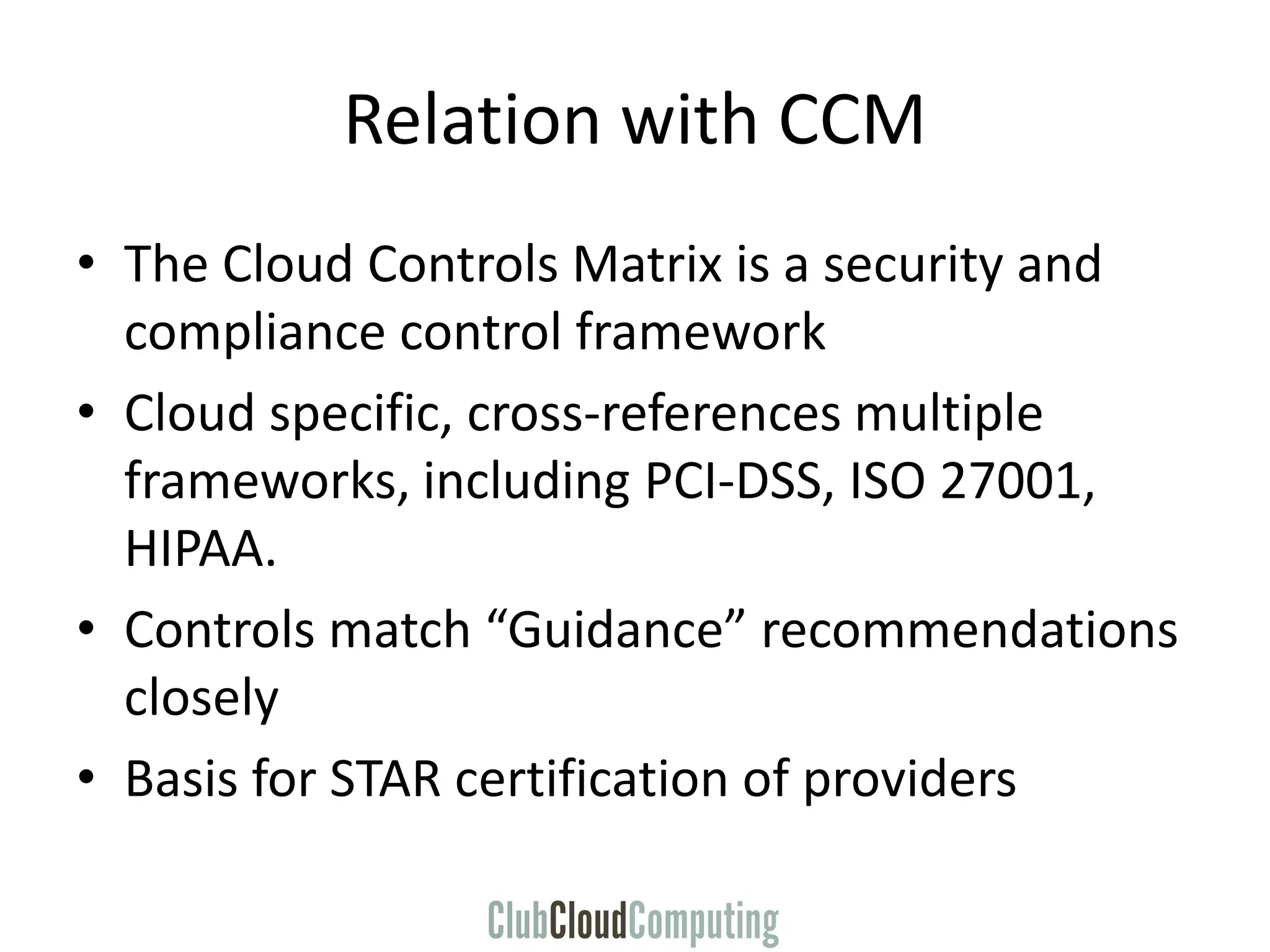 Relation with CCM
• The Cloud Controls Matrix is a security and
compliance control framework
• Cloud specific, cross-references multiple
frameworks, including PCI-DSS, ISO 27001,
HIPAA.
• Controls match “Guidance” recommendations
closely
• Basis for STAR certification of providers
 