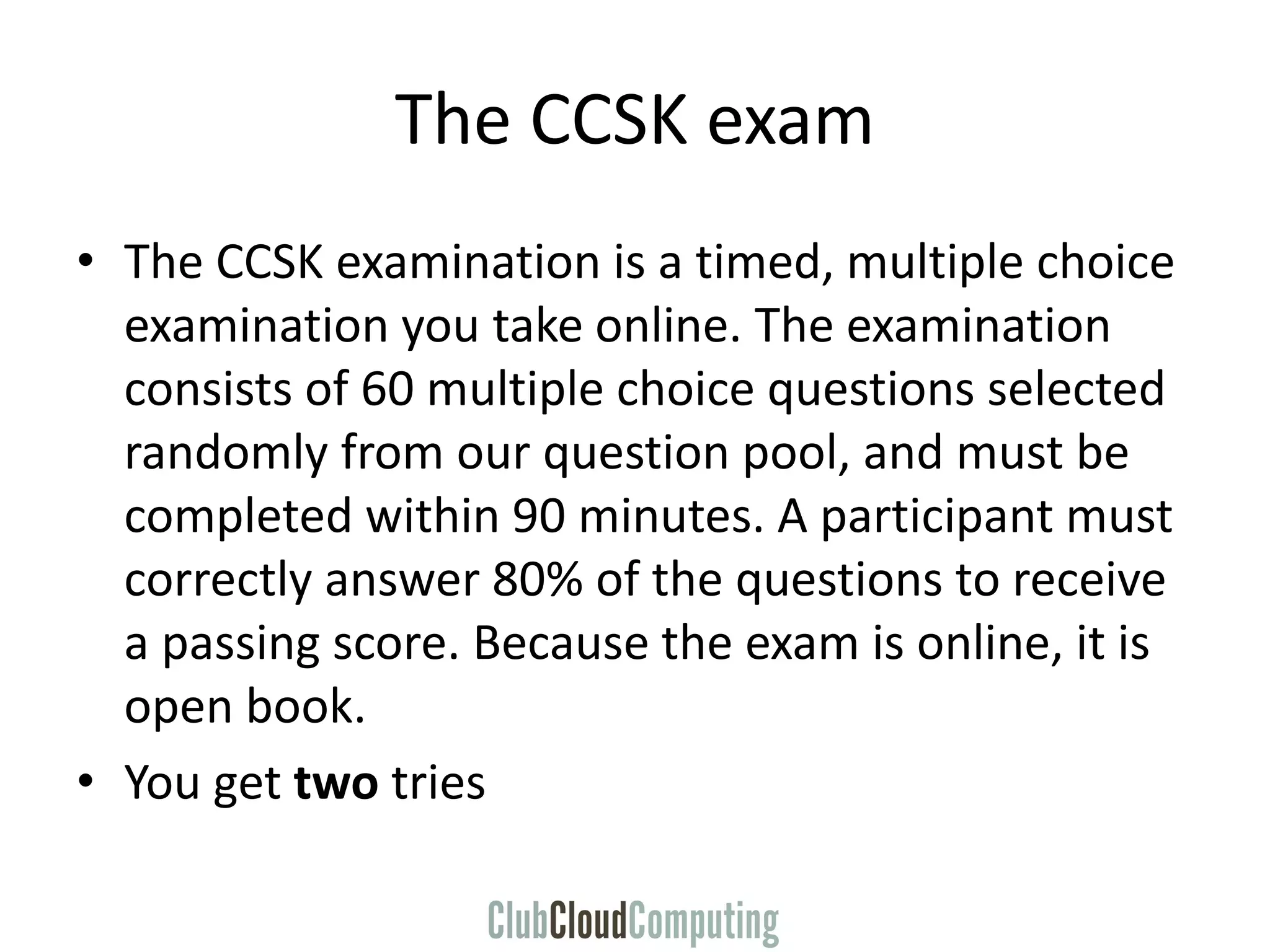 The CCSK exam
• The CCSK examination is a timed, multiple choice
examination you take online. The examination
consists of 60 multiple choice questions selected
randomly from our question pool, and must be
completed within 90 minutes. A participant must
correctly answer 80% of the questions to receive
a passing score. Because the exam is online, it is
open book.
• You get two tries
 