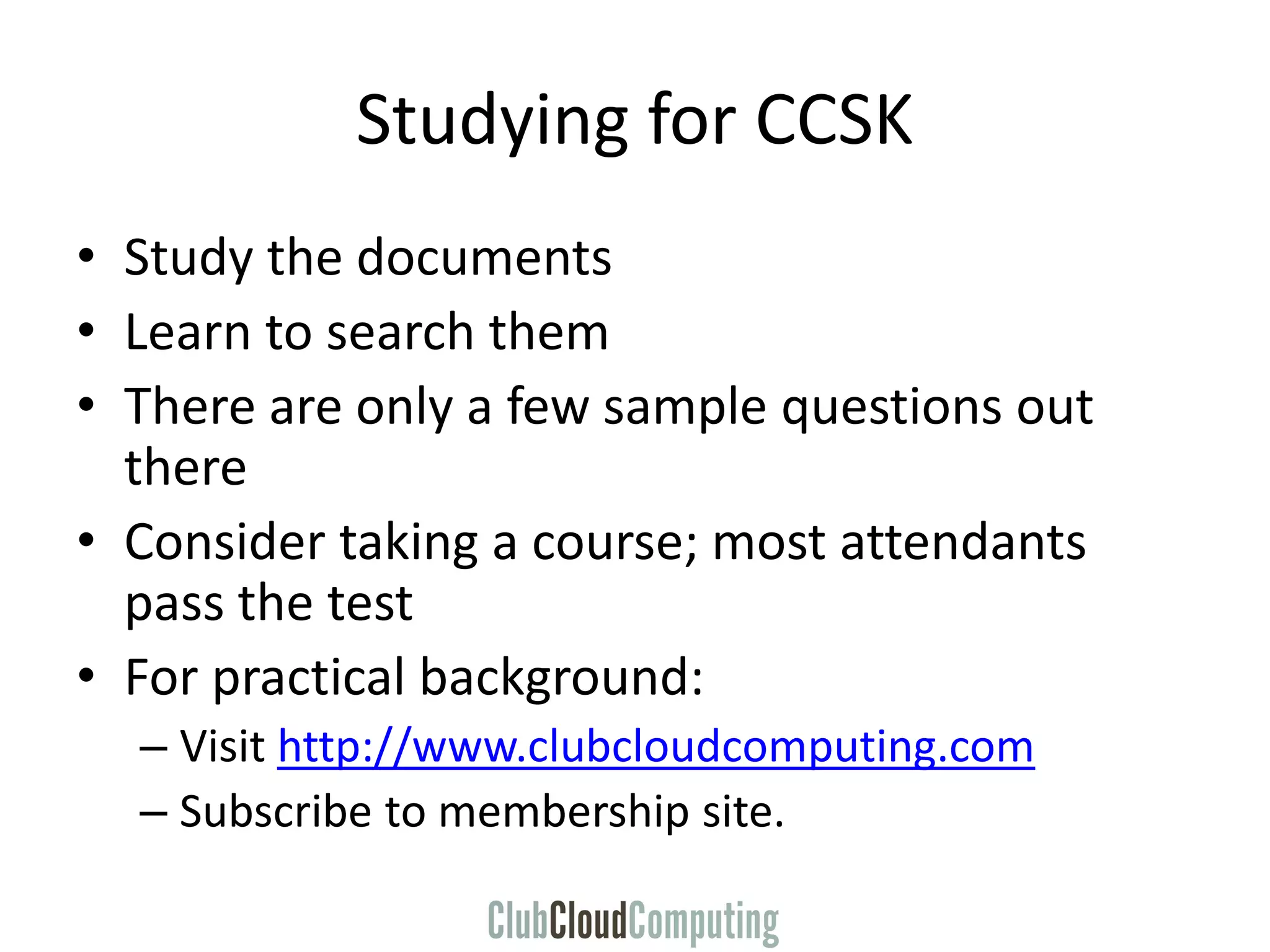 Studying for CCSK
• Study the documents
• Learn to search them
• There are only a few sample questions out
there
• Consider taking a course; most attendants
pass the test
• For practical background:
– Visit http://www.clubcloudcomputing.com
– Subscribe to membership site.
 