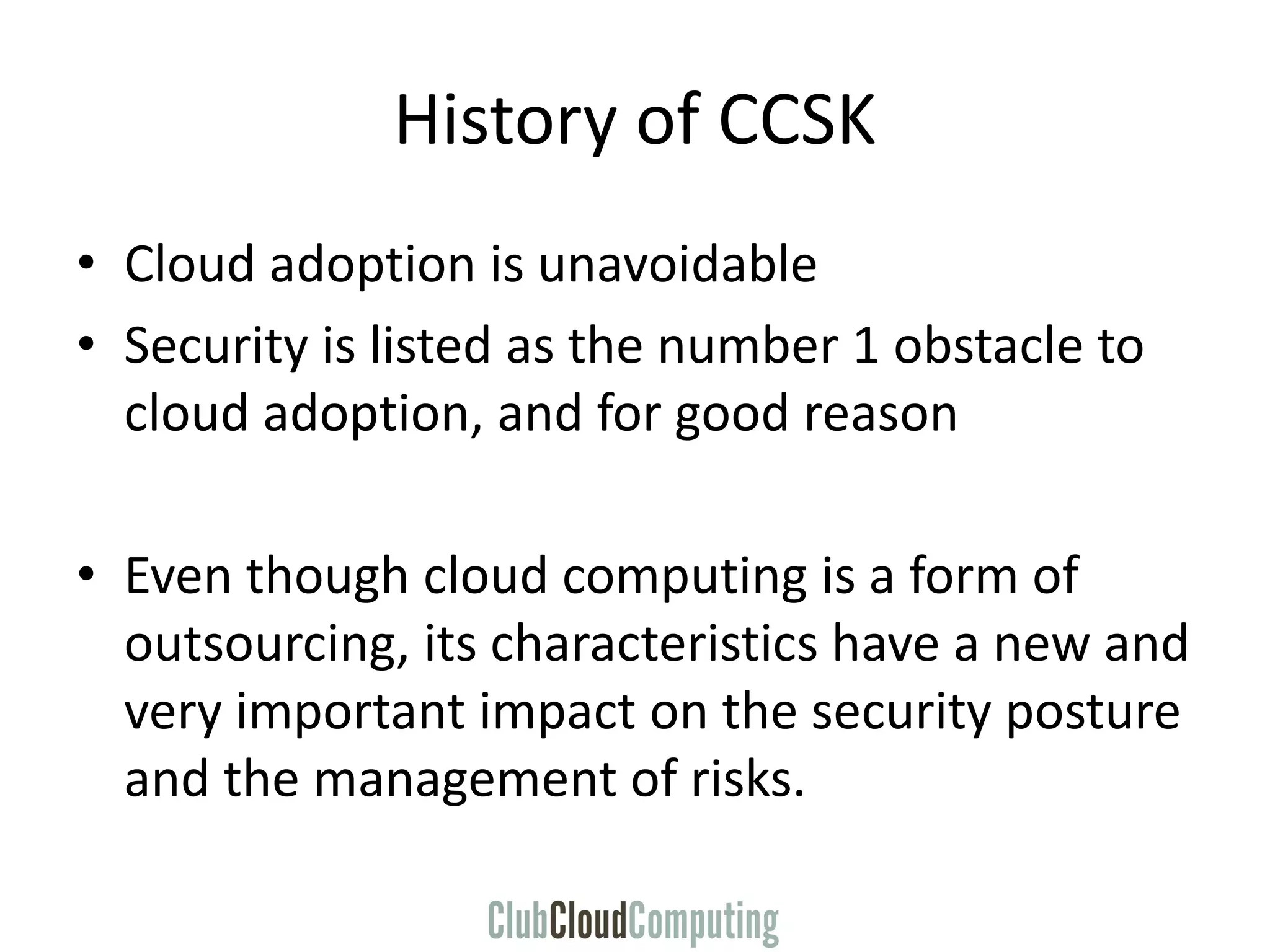 History of CCSK
• Cloud adoption is unavoidable
• Security is listed as the number 1 obstacle to
cloud adoption, and for good reason
• Even though cloud computing is a form of
outsourcing, its characteristics have a new and
very important impact on the security posture
and the management of risks.
 