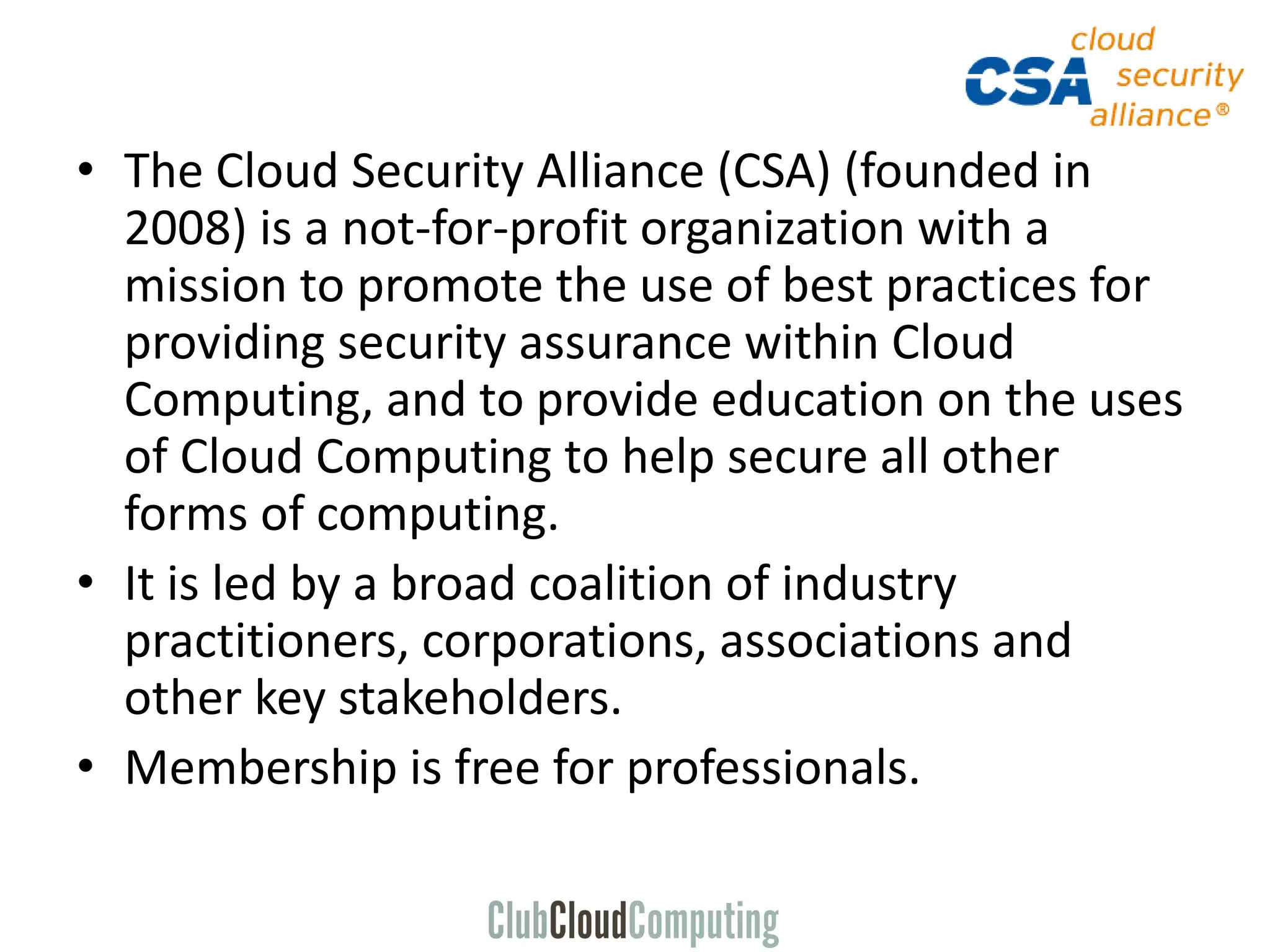 • The Cloud Security Alliance (CSA) (founded in
2008) is a not-for-profit organization with a
mission to promote the use of best practices for
providing security assurance within Cloud
Computing, and to provide education on the uses
of Cloud Computing to help secure all other
forms of computing.
• It is led by a broad coalition of industry
practitioners, corporations, associations and
other key stakeholders.
• Membership is free for professionals.
 