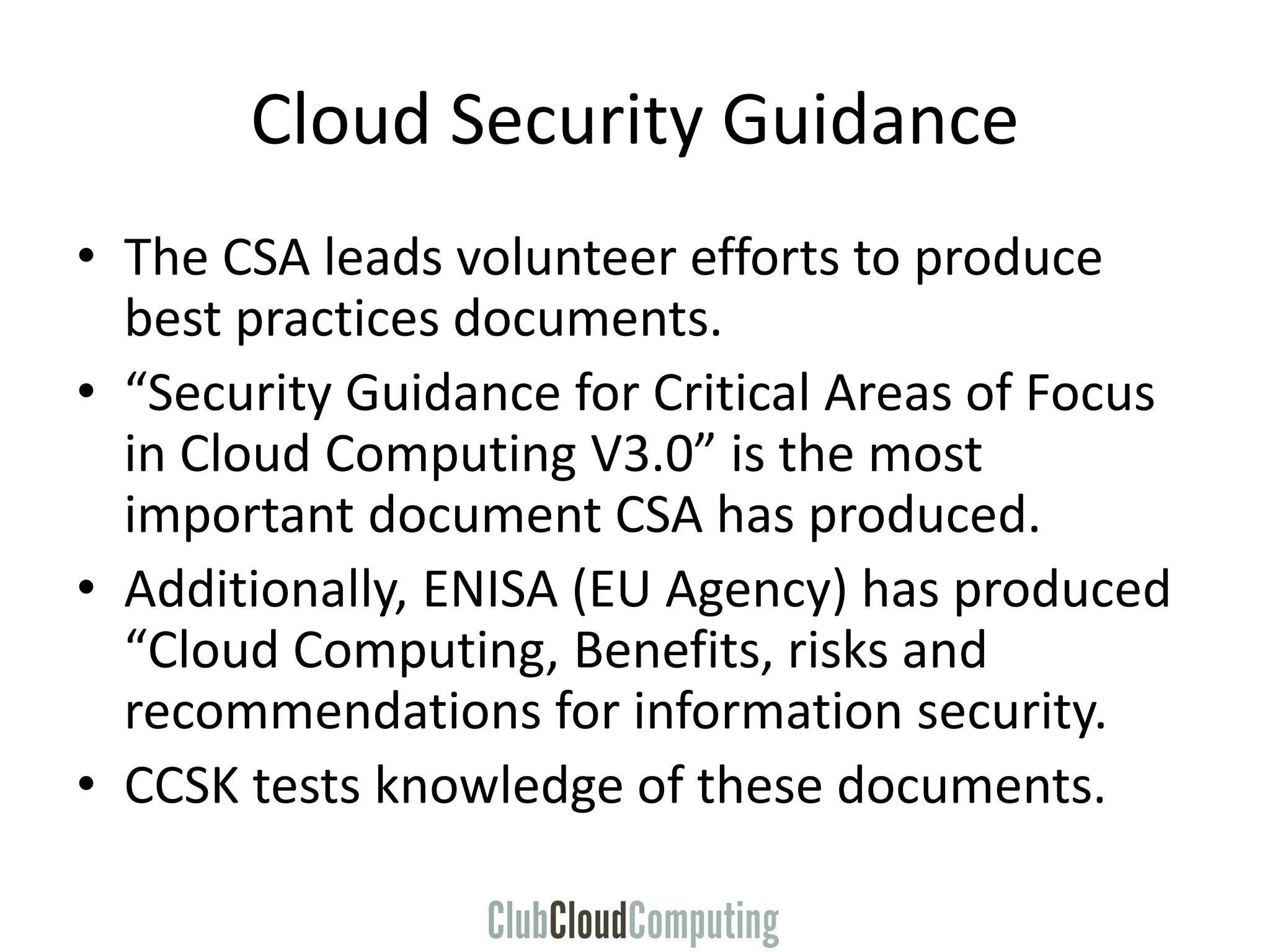 Cloud Security Guidance
• The CSA leads volunteer efforts to produce
best practices documents.
• “Security Guidance for Critical Areas of Focus
in Cloud Computing V3.0” is the most
important document CSA has produced.
• Additionally, ENISA (EU Agency) has produced
“Cloud Computing, Benefits, risks and
recommendations for information security.
• CCSK tests knowledge of these documents.
 