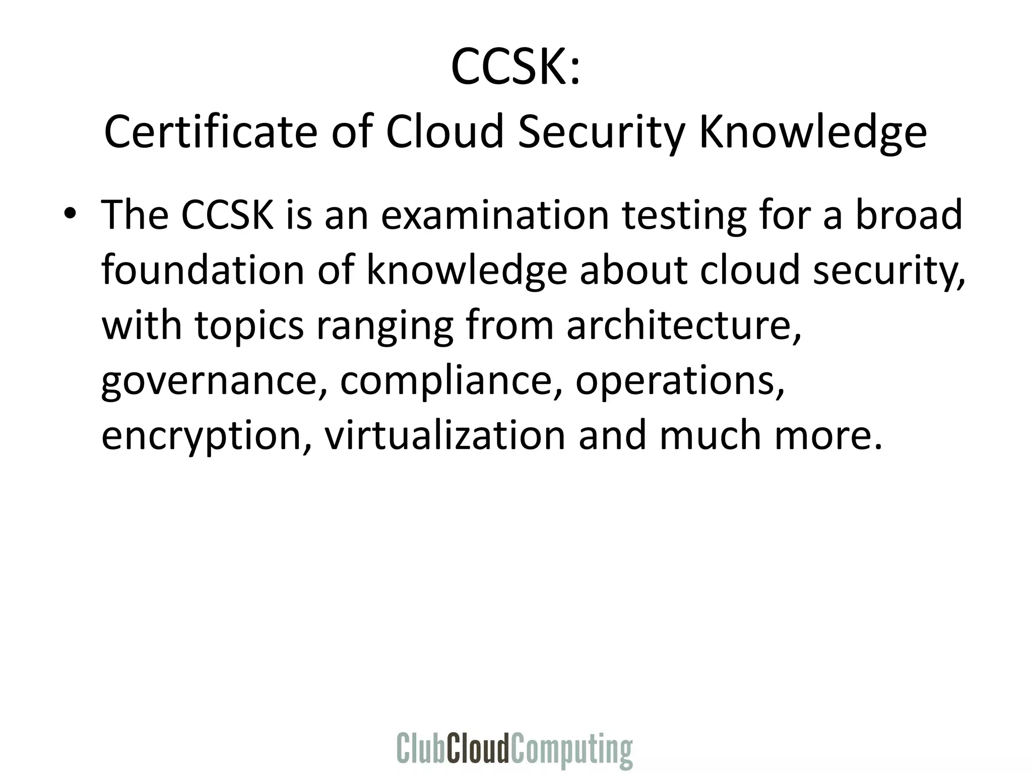 CCSK:
Certificate of Cloud Security Knowledge
• The CCSK is an examination testing for a broad
foundation of knowledge about cloud security,
with topics ranging from architecture,
governance, compliance, operations,
encryption, virtualization and much more.
 