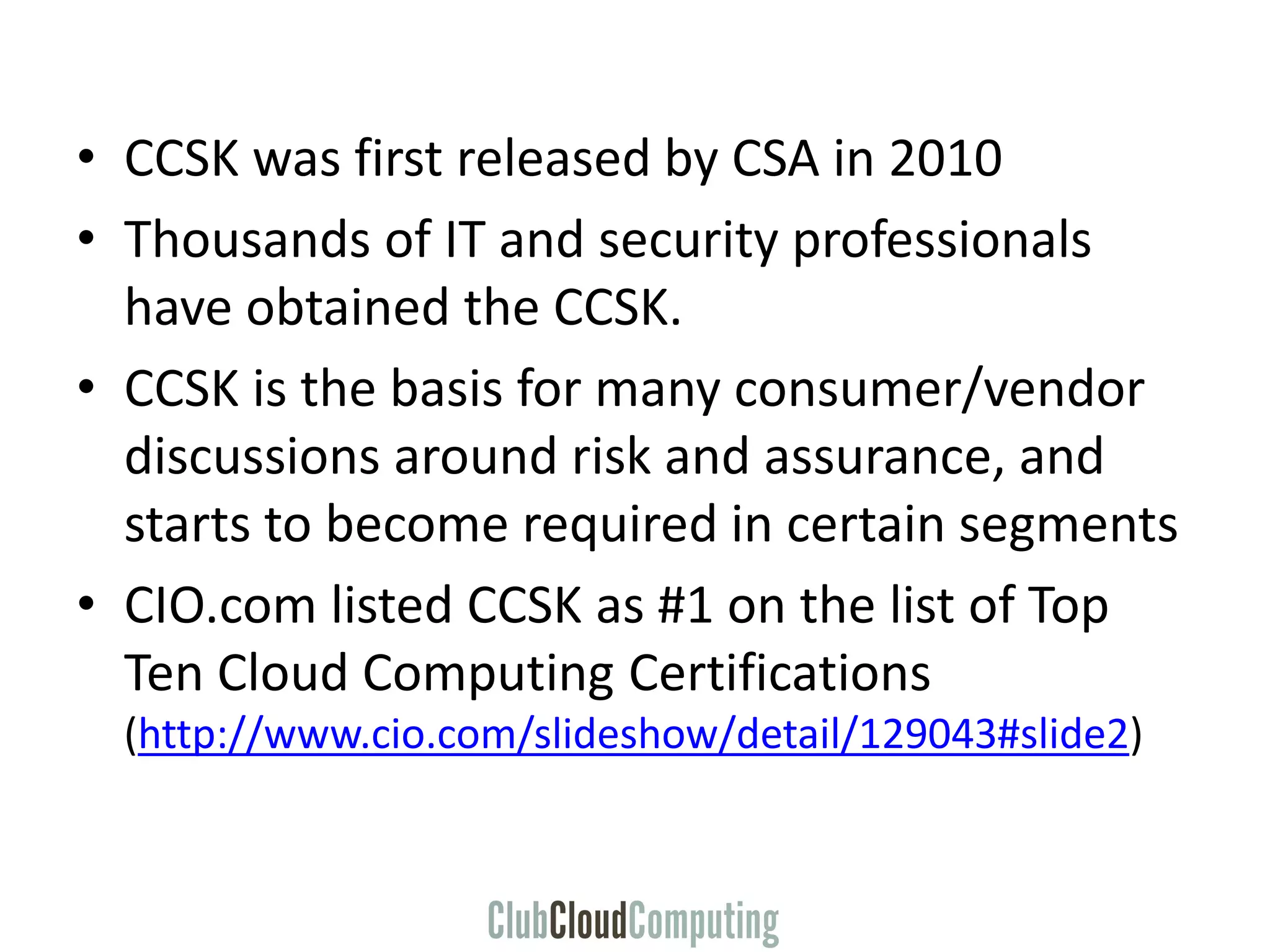 • CCSK was first released by CSA in 2010
• Thousands of IT and security professionals
have obtained the CCSK.
• CCSK is the basis for many consumer/vendor
discussions around risk and assurance, and
starts to become required in certain segments
• CIO.com listed CCSK as #1 on the list of Top
Ten Cloud Computing Certifications
(http://www.cio.com/slideshow/detail/129043#slide2)
 
