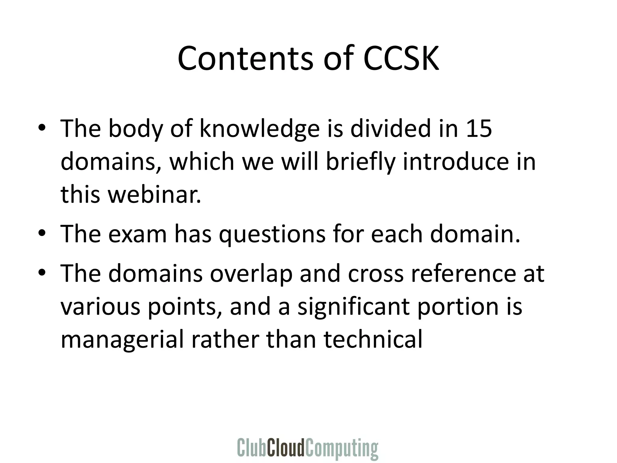 Contents of CCSK
• The body of knowledge is divided in 15
domains, which we will briefly introduce in
this webinar.
• The exam has questions for each domain.
• The domains overlap and cross reference at
various points, and a significant portion is
managerial rather than technical
 