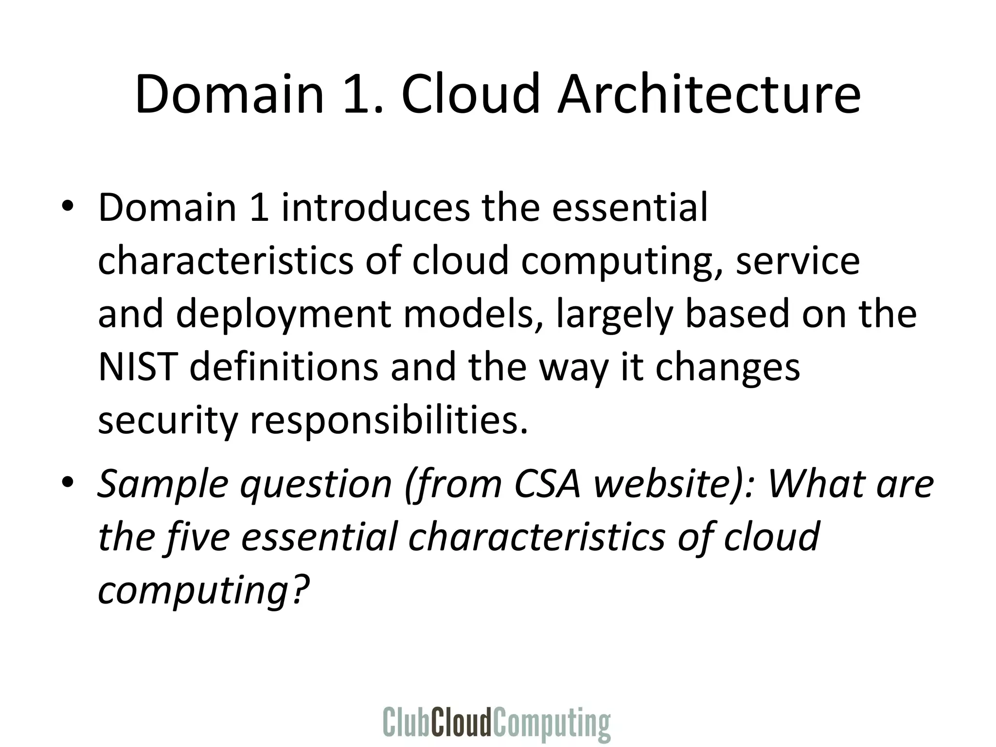 Domain 1. Cloud Architecture
• Domain 1 introduces the essential
characteristics of cloud computing, service
and deployment models, largely based on the
NIST definitions and the way it changes
security responsibilities.
• Sample question (from CSA website): What are
the five essential characteristics of cloud
computing?
 