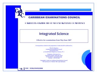 CARIBBEAN EXAMINATIONS COUNCIL

             CARIBBEAN CERTIFICATE OF SECONDARY LEVEL COMPETENCE




                                 Integrated Science 
                                                               

                           Effective for examinations from May/June 2007


                          Correspondence related to the programme of study should be addressed to:

                                                     The Pro-Registrar
                                              Caribbean Examinations Council
                                                     Caenwood Centre
                                         37 Arnold Road, Kingston 5, Jamaica, W. I.

                                                Telephone: (876) 920-6714
                                             Facsimile Number: (876) 967-4972
                                              E-mail address: cxcwzo@cxc.org
                                                   Website: www.cxc.org

                                   Copyright © 2006, by Caribbean Examinations Council
                                      The Garrison, St. Michael BB 11158, Barbados




CCSLC/IS/02/2006
             CXC   CCSLC/IS/02/2006
 