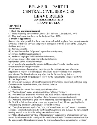 F.R. & S.R. – PART III
                CENTRAL CIVIL SERVICES
                     LEAVE RULES
                            CENTRAL CIVIL SERVICES
                                LEAVE RULES
CHAPTER I
Preliminary
1. Short title and commencement
(1) These rules may be called the Central Civil Services (Leave) Rules, 1972.
(2) They shall come into force on the 1st day of June, 1972.
2. Extent of application
Save as otherwise provided in these rules, these rules shall apply to Government servants
appointed to the civil services and posts in connection with the affairs of the Union, but
shall not apply to-
(a) Railway servants;
(b) persons in casual or daily-rated or part-time employment;
(c) persons paid from contingencies;
(d) workmen employed in industrial establishments;
(e) persons employed in work-charged establishments;
(f) members of the All India Services;
(g) persons locally recruited for service in Diplomatic, Consular or other Indian
establishments in foreign countries;
(h) persons employed on contract except when the contract provides otherwise;
(i) persons in respect of whom special provisions have been made by or under the
provisions of the Constitution or any other law for the time being in force;
(j) persons governed, for purposes of leave, by the Fundamental Rules or the Civil
Service Regulations;
(k) persons serving under a Central Government Department, on deputation from a State
Government or any other source, for a limited duration.
3. Definitions
(1) In these rules, unless the context otherwise requires-
(a) “Administrator” means an Administrator of a Union Territory;
(b) “Audit Officer” means the Accounts and Audit Officer, whatever his official
designation, in whose circle the office of the Government servant is situated;
(c) “Authority competent to grant leave” means the authority specified in Column (3) of
the First Schedule to these rules, competent to grant the kind of leave specified in the
corresponding entries in Column (2) of the said Schedule;
(d) “Completed years of service” or “one year’s continuous service” means continuous
service of specified duration under the Central Government and includes the period spent
on duty as well as on leave including extraordinary leave;
(e) [“Date of retirement” or “date of his retirement” in relation to a Government servant,
means the afternoon of the last day of the month in which the Government servant attains
the age prescribed for retirement under the terms and conditions governing his services.]
 