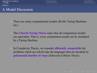 .
.
.
.
.
.
.
.
.
.
.
.
.
.
.
.
.
.
.
.
.
.
.
.
.
.
.
.
.
.
.
.
.
.
.
.
.
.
.
.
Algorithms & Complexity Turing Machines Undecidability
Problems....
A Model Discussion
There are many computational models (RAM, Turing Machines
etc).
The Church-Turing Thesis states that all computation models
are equivalent. That is, every computation model can be simulated
by a Turing Machine.
In Complexity Theory, we consider eﬃciently computable the
problems which are solved (aka the languages that are decided) in
polynomial number of steps (Edmonds-Cobham Thesis).
 