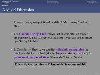 .
.
.
.
.
.
.
.
.
.
.
.
.
.
.
.
.
.
.
.
.
.
.
.
.
.
.
.
.
.
.
.
.
.
.
.
.
.
.
.
Algorithms & Complexity Turing Machines Undecidability
Problems....
A Model Discussion
There are many computational models (RAM, Turing Machines
etc).
The Church-Turing Thesis states that all computation models
are equivalent. That is, every computation model can be simulated
by a Turing Machine.
In Complexity Theory, we consider eﬃciently computable the
problems which are solved (aka the languages that are decided) in
polynomial number of steps (Edmonds-Cobham Thesis).
§
¦
¤
¥
Eﬃciently Computable ≡ Polynomial-Time Computable
 