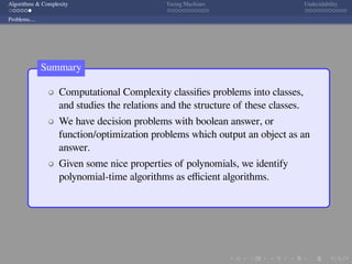 .
.
.
.
.
.
.
.
.
.
.
.
.
.
.
.
.
.
.
.
.
.
.
.
.
.
.
.
.
.
.
.
.
.
.
.
.
.
.
.
Algorithms & Complexity Turing Machines Undecidability
Problems....
Computational Complexity classiﬁes problems into classes,
and studies the relations and the structure of these classes.
We have decision problems with boolean answer, or
function/optimization problems which output an object as an
answer.
Given some nice properties of polynomials, we identify
polynomial-time algorithms as eﬃcient algorithms.
Summary
 