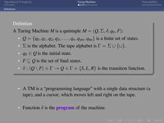 .
.
.
.
.
.
.
.
.
.
.
.
.
.
.
.
.
.
.
.
.
.
.
.
.
.
.
.
.
.
.
.
.
.
.
.
.
.
.
.
Algorithms & Complexity Turing Machines Undecidability
Deﬁnitions
Deﬁnition
A Turing Machine M is a quintuple M = (Q, Σ, δ, q0, F):
Q = {q0, q1, q2, q3, . . . , qn, qyes, qno} is a ﬁnite set of states.
Σ is the alphabet. The tape alphabet is Γ = Σ ∪ {⊔}.
q0 ∈ Q is the initial state.
F ⊆ Q is the set of ﬁnal states.
δ : (Q  F) × Γ → Q × Γ × {S, L, R} is the transition function.
A TM is a “programming language” with a single data structure (a
tape), and a cursor, which moves left and right on the tape.
Function δ is the program of the machine.
 