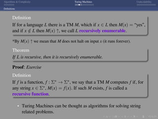 .
.
.
.
.
.
.
.
.
.
.
.
.
.
.
.
.
.
.
.
.
.
.
.
.
.
.
.
.
.
.
.
.
.
.
.
.
.
.
.
Algorithms & Complexity Turing Machines Undecidability
Deﬁnitions
Deﬁnition
If for a language L there is a TM M, which if x ∈ L then M(x) = “yes”,
and if x /∈ L then M(x) ↑, we call L recursively enumerable.
*By M(x) ↑ we mean that M does not halt on input x (it runs forever).
Theorem
If L is recursive, then it is recursively enumerable.
Proof: Exercise
Deﬁnition
If f is a function, f : Σ∗ → Σ∗, we say that a TM M computes f if, for
any string x ∈ Σ∗, M(x) = f(x). If such M exists, f is called a
recursive function.
Turing Machines can be thought as algorithms for solving string
related problems.
 