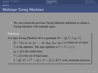 .
.
.
.
.
.
.
.
.
.
.
.
.
.
.
.
.
.
.
.
.
.
.
.
.
.
.
.
.
.
.
.
.
.
.
.
.
.
.
.
Algorithms & Complexity Turing Machines Undecidability
Deﬁnitions
Multitape Turing Machines
We can extend the previous Turing Machine deﬁnition to obtain a
Turing Machine with multiple tapes:
Deﬁnition
A k-tape Turing Machine M is a quintuple M = (Q, Σ, δ, q0, F):
Q = {q0, q1, q2, q3, . . . , qn, qhalt, qyes, qno} is a ﬁnite set of states.
Σ is the alphabet. The tape alphabet is Γ = Σ ∪ {⊔}.
q0 ∈ Q is the initial state.
F ⊆ Q is the set of ﬁnal states.
δ : (Q  F) × Γk → Q × (Γ × {S, L, R})k is the transition function.
 